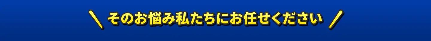 そのお悩み私たちにお任せください